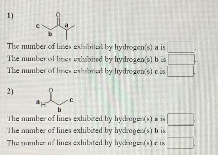1)
C
a
b
The number of lines exhibited by hydrogen(s) a is
The number of lines exhibited by hydrogen(s) b is
The number of lines exhibited by hydrogen(s) c is
2)
C
ан
The number of lines exhibited by hydrogen(s) a is
The number of lines exhibited by hydrogen(s) b is
The number of lines exhibited by hydrogen(s) c is
