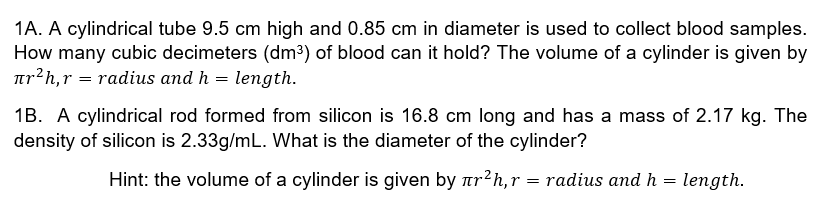 1A. A cylindrical tube 9.5 cm high and 0.85 cm in diameter is used to collect blood samples.
How many cubic decimeters (dm³) of blood can it hold? The volume of a cylinder is given by
ar?h,r = radius and h = length.
1B. A cylindrical rod formed from silicon is 16.8 cm long and has a mass of 2.17 kg. The
density of silicon is 2.33g/mL. What is the diameter of the cylinder?
Hint: the volume of a cylinder is given by ar?h, r = radius and h = length.
