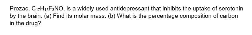 Prozac, C17H18F3NO, is a widely used antidepressant that inhibits the uptake of serotonin
by the brain. (a) Find its molar mass. (b) What is the percentage composition of carbon
in the drug?
