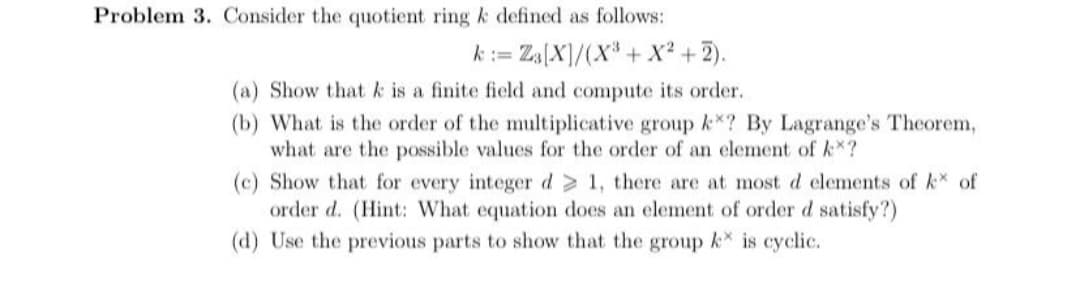 Problem 3. Consider the quotient ring k defined as follows:
k:= Za[X]/(X* + X² +2).
(a) Show that k is a finite field and compute its order.
(b) What is the order of the multiplicative group k*? By Lagrange's Theorem,
what are the possible values for the order of an element of k*?
(c) Show that for every integer d 1, there are at most d elements of k of
order d. (Hint: What equation does an element of order d satisfy?)
(d) Use the previous parts to show that the group k is cyclic.
