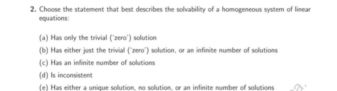 2. Choose the statement that best describes the solvability of a homogeneous system of linear
equations:
(a) Has only the trivial ('zero') solution
(b) Has either just the trivial ('zero') solution, or an infinite number of solutions
(c) Has an infinite number of solutions
(d) Is inconsistent
(e) Has either a unique solution, no solution, or an infinite number of solutions
