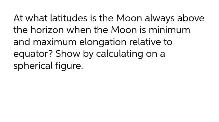 At what latitudes is the Moon always above
the horizon when the Moon is minimum
and maximum elongation relative to
equator? Show by calculating on a
spherical figure.

