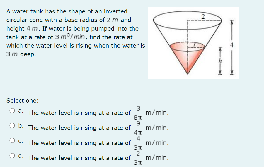 A water tank has the shape of an inverted
circular cone with a base radius of 2 m and
height 4 m. If water is being pumped into the
tank at a rate of 3 m³/min, find the rate at
which the water level is rising when the water is
3 m deep.
Select one:
3
a. The water level is rising at a rate of
b. The water level is rising at a rate of
O c. The water level is rising at a rate of
O d. The water level is rising at a rate of
5555
9
4
2
m/min.
m/min.
m/min.
m/min.
2
T4L
4