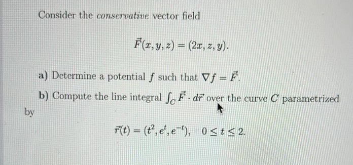 Consider the conservative vector field
F(r, y, z) = (2x, z, y).
a) Determine a potential f such that Vf = F.
b) Compute the line integral fF - dr over the curve C parametrized
by
F(t) = (t', e', e), 0st< 2.
%3D

