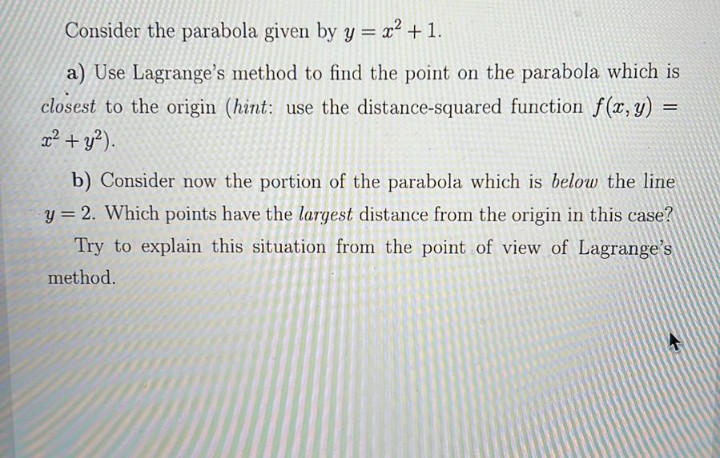 Consider the parabola given by y = x² + 1.
a) Use Lagrange's method to find the point on the parabola which is
closest to the origin (hint: use the distance-squared function f(x, y) :
x² + y?).
%3D
b) Consider now the portion of the parabola which is below the line
y = 2. Which points have the largest distance from the origin in this case?
Try to explain this situation from the point of view of Lagrange's
method.
