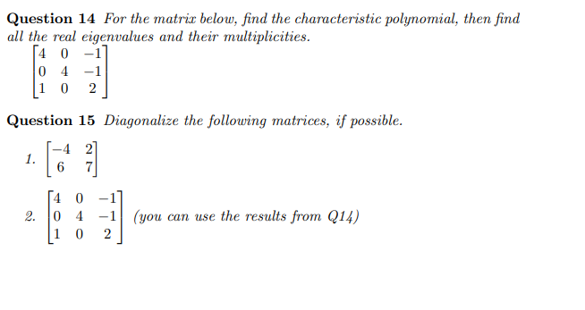 Question 14 For the matrix below, find the characteristic polynomial, then find
all the real eigenvalues and their multiplicities.
[40-1
04-1
10 2
Question 15 Diagonalize the following matrices, if possible.
-4 2
1.
6
2.
4 0
04-1 (you can use the results from Q14)
10