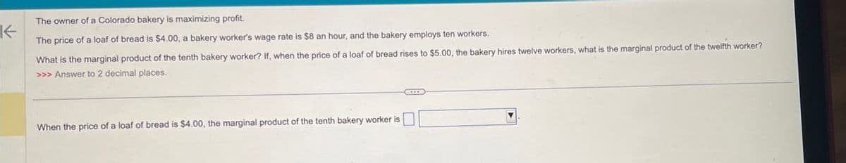 The owner of a Colorado bakery is maximizing profit.
←
The price of a loaf of bread is $4.00, a bakery worker's wage rate is $8 an hour, and the bakery employs ten workers.
What is the marginal product of the tenth bakery worker? If, when the price of a loaf of bread rises to $5.00, the bakery hires twelve workers, what is the marginal product of the twelfth worker?
>>> Answer to 2 decimal places.
When the price of a loaf of bread is $4.00, the marginal product of the tenth bakery worker is