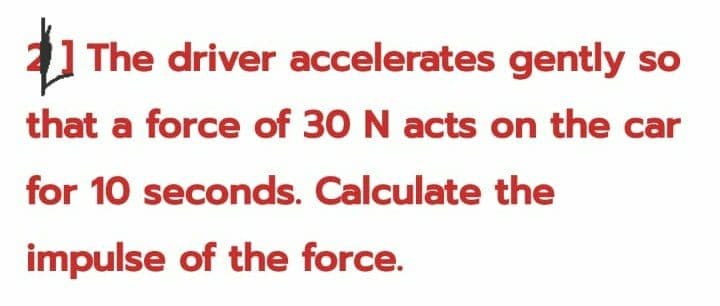 1 The driver accelerates gently so
that a force of 30 N acts on the car
for 10 seconds. Calculate the
impulse of the force.
