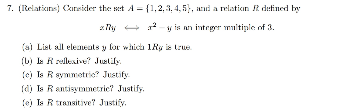 7. (Relations) Consider the set A= {1,2, 3, 4, 5}, and a relation R defined by
x Ry
x2 – y is an integer multiple of 3.
(a) List all elements y for which 1Ry is true.
(b) Is R reflexive? Justify.
(c) Is R symmetric? Justify.
(d) Is R antisymmetric? Justify.
(e) Is R transitive? Justify.
