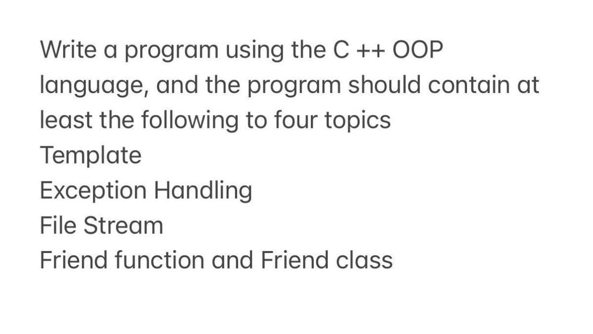 Write a program using the C ++ OOP
language, and the program should contain at
least the following to four topics
Template
Exception Handling
File Stream
Friend function and Friend class
