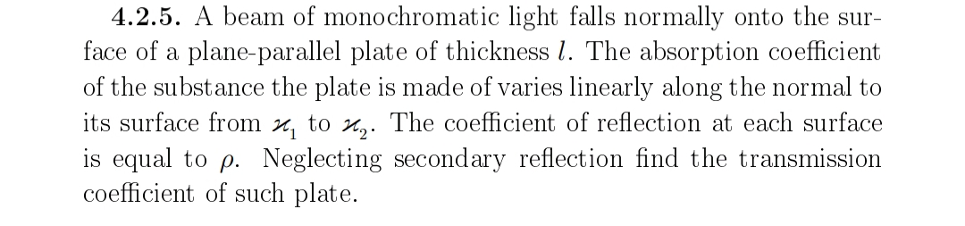 4.2.5. A beam of monochromatic light falls normally onto the sur-
face of a plane-parallel plate of thickness l. The absorption coefficient
of the substance the plate is made of varies linearly along the normal to
its surface from z, to x,. The coefficient of reflection at each surface
is equal to p. Neglecting secondary reflection find the transmission
coefficient of such plate.
