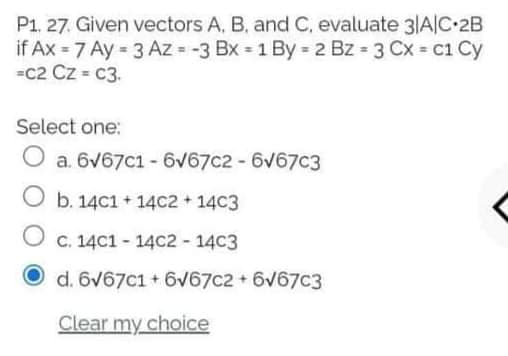 P1. 27. Given vectors A, B, and C, evaluate 3|A|C•2B
if Ax = 7 Ay = 3 Az = -3 Bx = 1 By = 2 Bz = 3 Cx = c1 Cy
=c2 Cz = c3.
Select one:
O a. 6v67c1 - 6V67c2 - 6v67c3
O b. 14c1 + 14C2 + 14C3
C. 14C1 - 14C2 - 14C3
d. 6V67c1 + 6v67c2 + 6v67c3
Clear my choice
