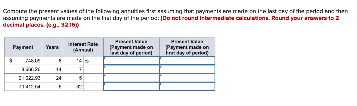 Compute the present values of the following annuities first assuming that payments are made on the last day of the period and then
assuming payments are made on the first day of the period: (Do not round intermediate calculations. Round your answers to 2
decimal places. (e.g., 32.16))
Present Value
Present Value
Interest Rate
(Payment made on
last day of period)
(Payment made on
first day of period)
Payment
Years
(Annual)
748.09
8.
14 %
8,668.26
14
7
21,022.93
24
70,412.54
32
