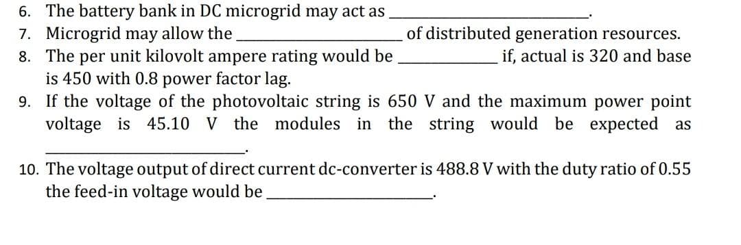 6. The battery bank in DC microgrid may act as
7. Microgrid may allow the
8. The per unit kilovolt ampere rating would be
is 450 with 0.8 power factor lag.
9. If the voltage of the photovoltaic string is 650 V and the maximum power point
voltage is 45.10 V the modules in the string would be expected as
of distributed generation resources.
if, actual is 320 and base
10. The voltage output of direct current dc-converter is 488.8 V with the duty ratio of 0.55
the feed-in voltage would be
