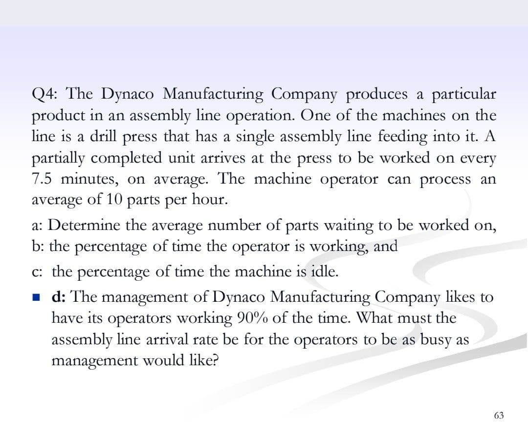Q4: The Dynaco Manufacturing Company produces a particular
product in an assembly line operation. One of the machines on the
line is a drill press that has a single assembly line feeding into it. A
partially completed unit arrives at the press to be worked on every
7.5 minutes, on average. The machine operator can process an
average of 10 parts per hour.
a: Determine the average number of parts waiting
b: the percentage of time the operator is working, and
be worked on,
c: the percentage of time the machine is idle.
1 d: The management of Dynaco Manufacturing Company likes to
have its operators working 90% of the time. What must the
assembly line arrival rate be for the operators to be as busy as
management would like?
63
