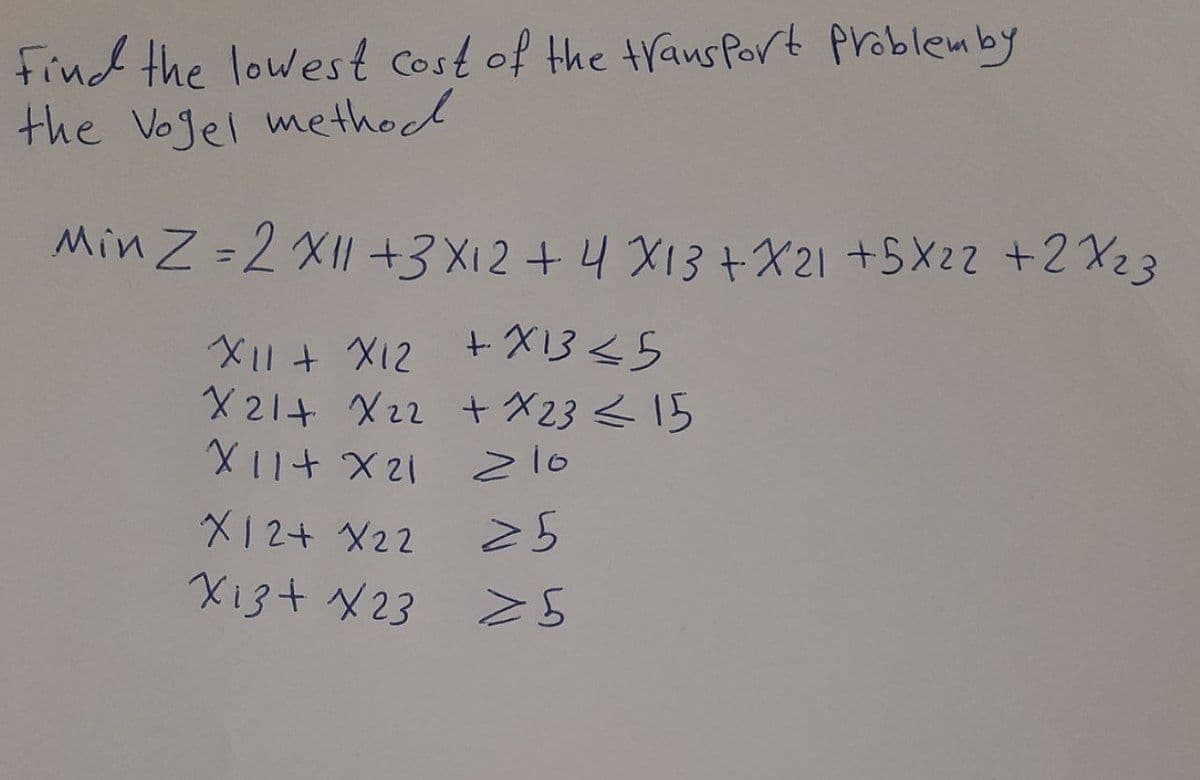 Find the lowest cost of the trans Port problemby
the Vojel method
Min Z =2 XII +3X12+4 X13+X21 +5X22 +2X23
%3D
+ X13<5
2IX + 11X
X11 + X12
X 21+ X22 + X23 <15
z10
12X +11X
25
X12+ X22
Xi3+ X23
