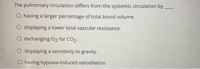 The pulmonary circulation differs from the systemic circulation by
O having a larger percentage of total blood volume.
O displaying a lower total vascular resistance.
O exchanging O2 for CO2.
O displaying a sensitivity to gravity.
O having hypoxia-induced vasodilation.
