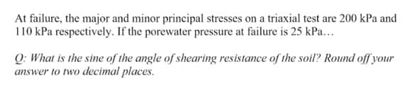 At failure, the major and minor principal stresses on a triaxial test are 200 kPa and
110 kPa respectively. If the porewater pressure at failure is 25 kPa...
Q: What is the sine of the angle of shearing resistance of the soil? Round off your
answer to two decimal places.
