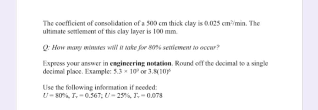 The coefficient of consolidation of a 500 cm thick clay is 0.025 cm/min. The
ultimate settlement of this clay layer is 100 mm.
Q: How many minutes will it take for 80% settlement to occur?
Express your answer in engineering notation. Round off the decimal to a single
decimal place. Example: 5.3 x 10° or 3.8(10)
Use the following information if needed:
U= 80%, T = 0.567; U= 25%, T, = 0.078
