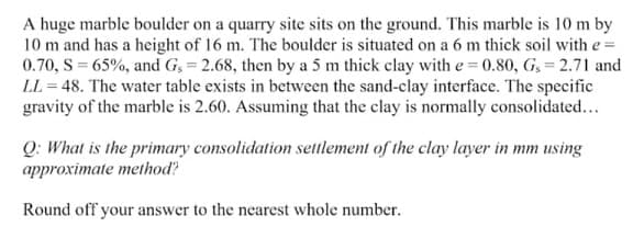 A huge marble boulder on a quarry site sits on the ground. This marble is 10 m by
10 m and has a height of 16 m. The boulder is situated on a 6 m thick soil with e =
0.70, S = 65%, and G, = 2.68, then by a 5 m thick clay with e = 0.80, G, = 2.71 and
LL = 48. The water table exists in between the sand-clay interface. The specific
gravity of the marble is 2.60. Assuming that the clay is normally consolidated...
Q: What is the primary consolidation settlement of the clay layer in mm using
approximate method?
Round off your answer to the nearest whole number.
