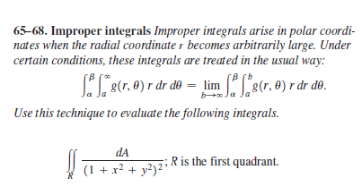 65–68. Improper integrals Improper integrals arise in polar coordi-
nates when the radial coordinate r becomes arbitrarily large. Under
certain conditions, these integrals are treated in the usual way:
[B
[B (b
(r. 0) r dr do = lim e(r. 0) r dr do.
b
Use this technique to evaluate the following integrals.
dA
Ris the first quadrant.
(1 + x? + y?)²*
