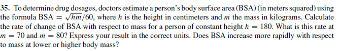 35. To determine drug dosages, doctors estimate a person's body surface area (BSA) (in meters squared) using
the formula BSA = /hm/60, where h is the height in centimeters and m the mass in kilograms. Calculate
the rate of change of BSA with respect to mass for a person of constant height h = 180. What is this rate at
m = 70 and m = 80? Express your result in the correct units. Does BSA increase more rapidly with respect
to mass at lower or higher body mass?
