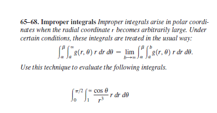 65-68. Improper integrals Improper integrals arise in polar coordi-
nates when the radial coordinate r becomes arbitrarily large. Under
certain conditions, these integrals are treated in the usual way:
B (0
8(r. 0) r dr do = lim Ls(r. 0) r dr do.
b J.
Use this technique to evaluate the following integrals.
w/2 (" COs 0
* cos
r dr de
