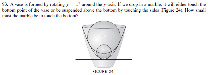 93. A vase is formed by rotating y = x? around the y-axis. If we drop in a marble, it will either touch the
bottom point of the vase or be suspended above the bottom by touching the sides (Figure 24). How small
must the marble be to touch the bottom?
FIGURE 24

