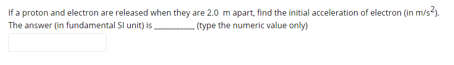 If a proton and electron are released when they are 2.0 m apart, find the initial acceleration of electron (in m/s2).
The answer (in fundamental SI unit) is
(type the numeric value only)
