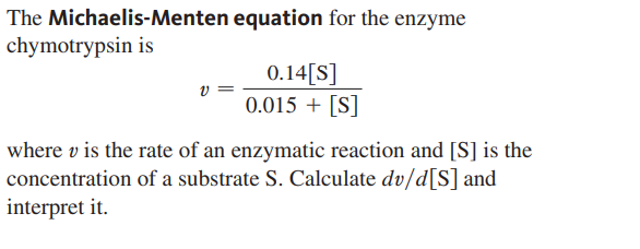 The Michaelis-Menten equation for the enzyme
chymotrypsin is
0.14[S]
v :
0.015 + [S]
where v is the rate of an enzymatic reaction and [S] is the
concentration of a substrate S. Calculate dv/d[S] and
interpret it.
