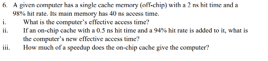 6. A given computer has a single cache memory (off-chip) with a 2 ns hit time and a
98% hit rate. Its main memory has 40 ns access time.
What is the computer's effective access time?
i.
ii.
If an on-chip cache with a 0.5 ns hit time and a 94% hit rate is added to it, what is
the computer's new effective access time?
How much of a speedup does the on-chip cache give the computer?
iii.
