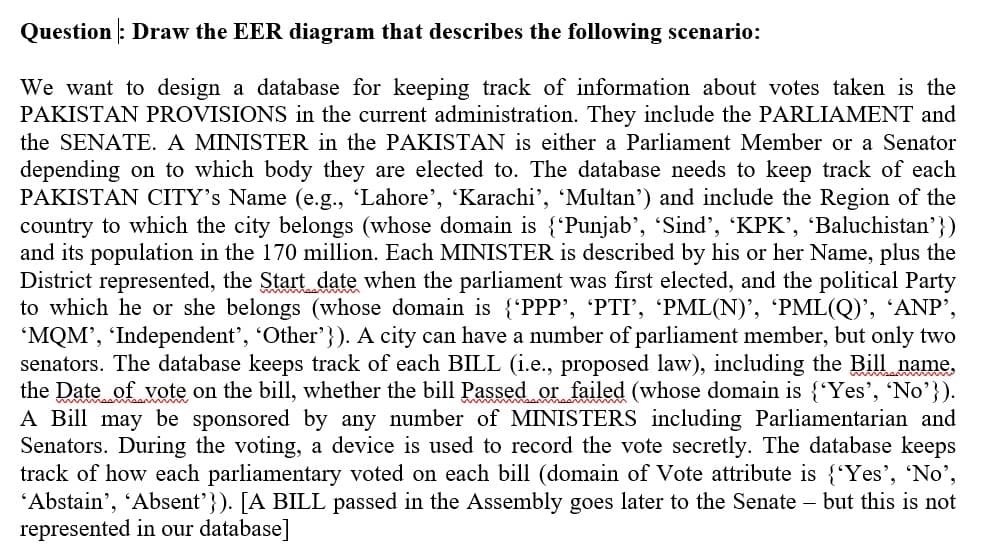 Question : Draw the EER diagram that describes the following scenario:
We want to design a database for keeping track of information about votes taken is the
PAKISTAN PROVISIONS in the current administration. They include the PARLIAMENT and
the SENATE. A MINISTER in the PAKISTAN is either a Parliament Member or a Senator
depending on to which body they are elected to. The database needs to keep track of each
PAKISTAN CITY's Name (e.g., 'Lahore', 'Karachi', 'Multan') and include the Region of the
country to which the city belongs (whose domain is {'Punjab', 'Sind', 'KPK', Baluchistan'})
and its population in the 170 million. Each MINISTER is described by his or her Name, plus the
District represented, the Start date when the parliament was first elected, and the political Party
to which he or she belongs (whose domain is {'PPP', 'PTI', 'PML(N)', 'PML(Q)', 'ANP’,
'MQM', 'Independent', 'Other'}). A city can have a number of parliament member, but only two
senators. The database keeps track of each BILL (i.e., proposed law), including the Bill name,
the Date of vote on the bill, whether the bill Passed or failed (whose domain is {'Yes', No'}).
A Bill may be sponsored by any number of MINISTERS including Parliamentarian and
Senators. During the voting, a device is used to record the vote secretly. The database keeps
track of how each parliamentary voted on each bill (domain of Vote attribute is {'Yes', 'No',
'Abstain', 'Absent'}). [A BILL passed in the Assembly goes later to the Senate – but this is not
represented in our database]
