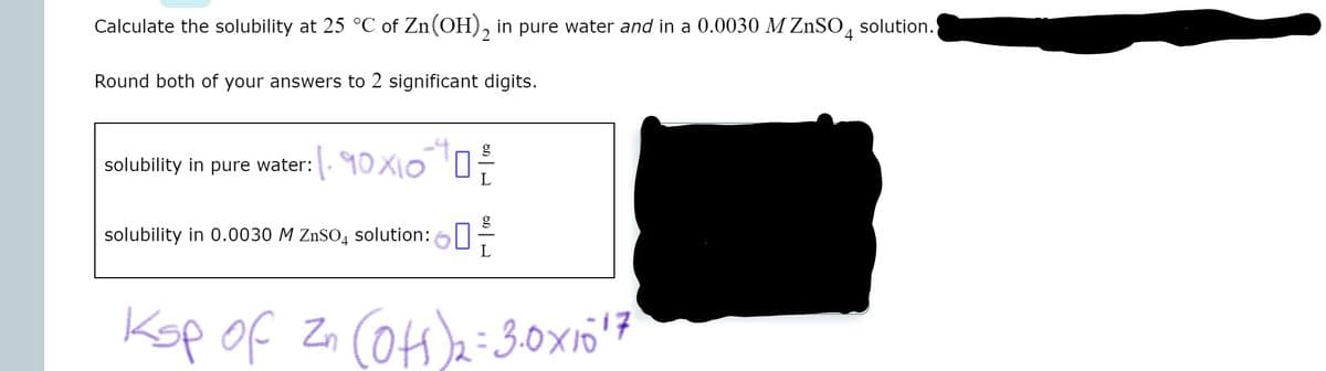 Calculate the solubility at 25 °C of Zn(OH), in pure water and in a 0.0030 M ZnSO, solution.
Round both of your answers to 2 significant digits.
solubility in pure water:. 10 X10 '0:
g
solubility in 0.0030 M ZnSO4 solution:6|-
Kop of Zn COH)=3.0x10'7
