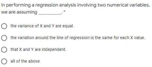 In performing a regression analysis involving two numerical variables,
we are assuming
the variance of X and Y are equal.
O the variation around the line of regression is the same for each X value.
O that X and Y are independent.
O all of the above.
