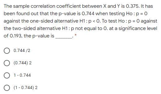 The sample correlation coefficient between X and Y is 0.375. It has
been found out that the p-value is 0.744 when testing Ho :p = 0
against the one-sided alternative H1:p < 0. To test Ho:p = 0 against
the two-sided alternative H1: p not equal to 0. at a significance level
of 0.193, the p-value is
0.744 /2
O (0.744) 2
O 1-0.744
O (1 -0.744) 2
