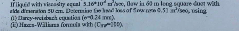 If liquid with viscosity equal 5.16*10 m/sec, flow in 60 m long square duct with
side dimension 50 cm. Determine the head loss of flow rate 0.51 m'/sec, using
(i) Darcy-weisbach equation (e-0.24 mm).
(ii) Hazen-Williams formula with (CHW-100).
