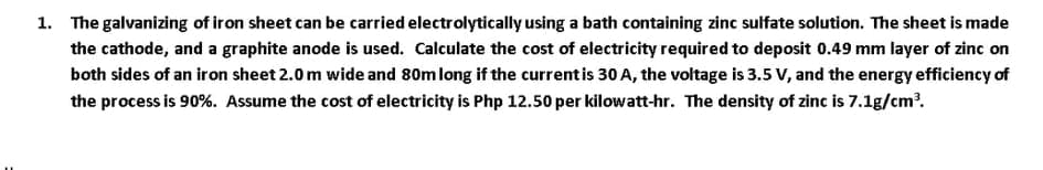1. The galvanizing of iron sheet can be carried electrolytically using a bath containing zinc sulfate solution. The sheet is made
the cathode, and a graphite anode is used. Calculate the cost of electricity required to deposit 0.49 mm layer of zinc on
both sides of an iron sheet 2.0m wide and 80m long if the currentis 30 A, the voltage is 3.5 V, and the energy efficiency of
the process is 90%. Assume the cost of electricity is Php 12.50 per kilowatt-hr. The density of zinc is 7.1g/cm?.
