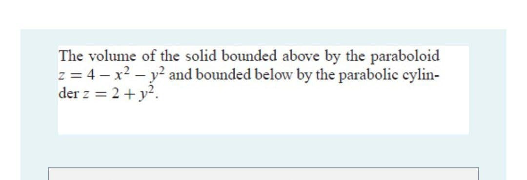 The volume of the solid bounded above by the paraboloid
z = 4 – x? – y? and bounded below by the parabolic cylin-
der z = 2+ y2.
%3D
