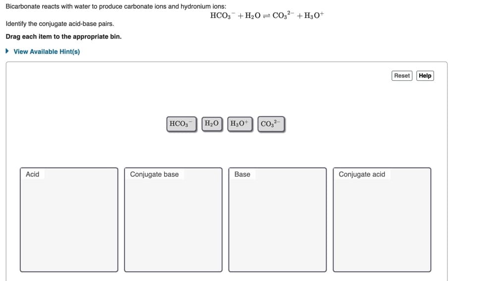 Bicarbonate reacts with water to produce carbonate ions and hydronium ions:
HCO;- + H20 = C02?- + H30+
Identify the conjugate acid-base pairs.
Drag each item to the appropriate bin.
• View Available Hint(s)
Reset
Help
НСО
H20 H30+
Acid
Conjugate base
Base
Conjugate acid
