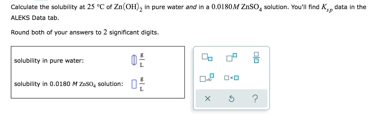 Calculate the solubility at 25 °C of Zn(OH), in pure water and in a 0.0180M ZNSO, solution. You'll find K, data in the
sp
ALEKS Data tab.
Round both of your answers to 2 significant digits.
g
solubility in pure water:
x10
solubility in 0.0180 M ZnSO4 solution:
