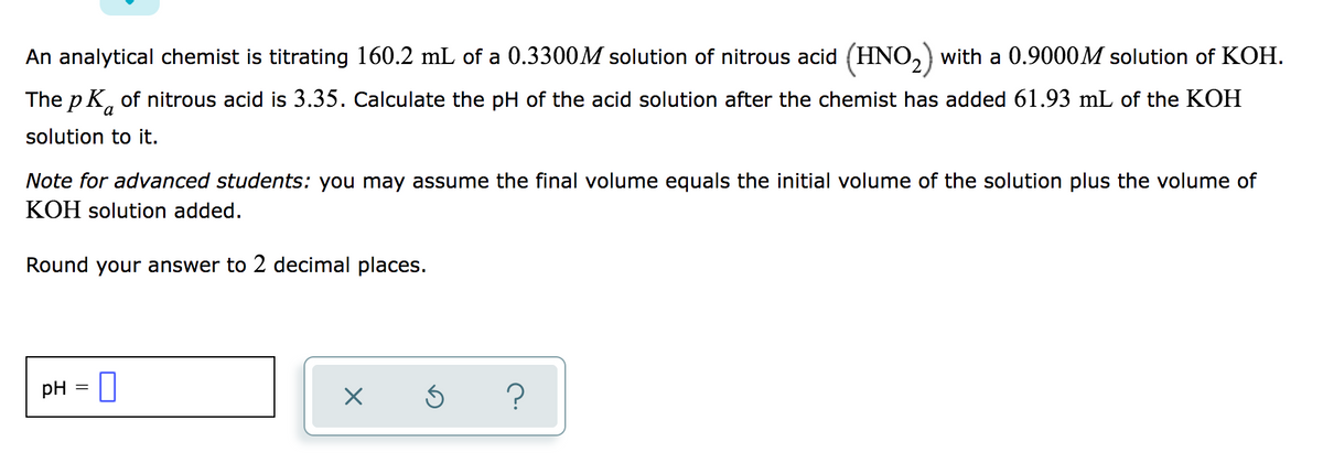 An analytical chemist is titrating 160.2 mL of a 0.3300M solution of nitrous acid (HNO,) with a 0.9000M solution of KOH.
The p K, of nitrous acid is 3.35. Calculate the pH of the acid solution after the chemist has added 61.93 mL of the KOH
solution to it.
Note for advanced students: you may assume the final volume equals the initial volume of the solution plus the volume of
KOH solution added.
Round your answer to 2 decimal places.
pH = |
?
