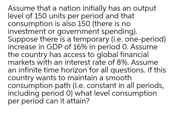 Assume that a nation initially has an output
level of 150 units per period and that
consumption is also 150 (there is no
investment or government spending).
Suppose there is a temporary (i.e. one-period)
increase in GDP of 16% in period 0. Assume
the country has access to global financial
markets with an interest rate of 8%. Assume
an infinite time horizon for all questions. If this
country wants to maintain a smooth
consumption path (I.e. constant in all periods,
including period 0) what level consumption
per period can it attain?
