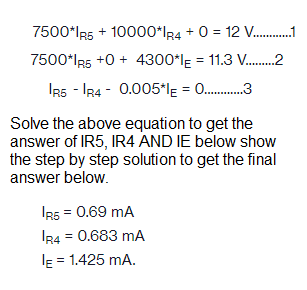 7500*IR5 + 10000*IR4 + 0 = 12 V...........1
7500*IR5 +0+ 4300*IE = 11.3 V........2
IR5 IR40.005*IE = .............
Solve the above equation to get the
answer of IR5, IR4 AND IE below show
the step by step solution to get the final
answer below.
IR5 = 0.69 MA
IR4 = 0.683 mA
E=
= 1.425 mA.