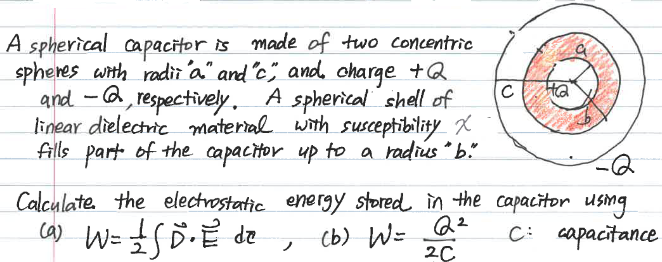A spherical capacitor is made of two concentric
spheres with radii "a" and "c", and charge +Q
and 2, respectively. A spherical shell of
linear dielectric material with susceptibility X
fills part of the capacitor up to a radius " b."
-
с
Calculate the electrostatic energy stored in the capacitor using
2²
C: capacitance
2C
(a) W= 1 SD. E de
(b) W=