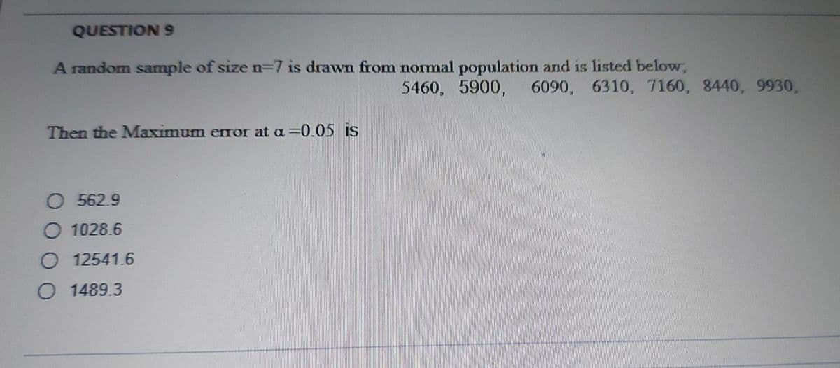 QUESTION 9
A random sample of size n-7 is drawn from normal population and is listed below,
5460, 5900, 6090, 6310, 7160, 8440, 9930,
Then the Maximum error at a =0.05 is
O 562.9
O 1028.6
O 12541.6
O 1489.3