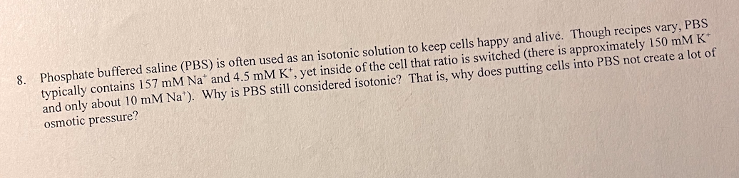 8. Phosphate buffered saline (PBS) is often used as an isotonic solution to keep cells happy and alive. Though recipes vary, PBS
typically contains 157 mM Na* and 4.5 mM K+, yet inside of the cell that ratio is switched (there is approximately 150 mM K*
and only about 10 mM Nat). Why is PBS still considered isotonic? That is, why does putting cells into PBS not create a lot of
osmotic pressure?