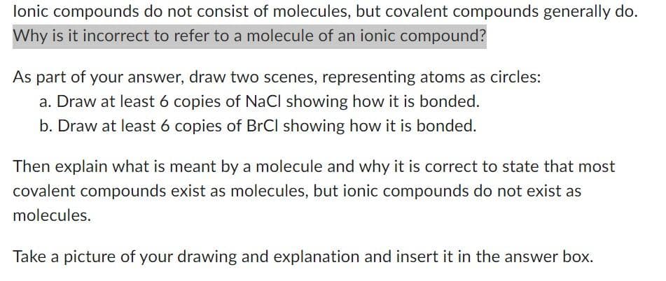 Ionic compounds do not consist of molecules, but covalent compounds generally do.
Why is it incorrect to refer to a molecule of an ionic compound?
As part of your answer, draw two scenes, representing atoms as circles:
a. Draw at least 6 copies of NaCl showing how it is bonded.
b. Draw at least 6 copies of BrCl showing how it is bonded.
Then explain what is meant by a molecule and why it is correct to state that most
covalent compounds exist as molecules, but ionic compounds do not exist as
molecules.
Take a picture of your drawing and explanation and insert it in the answer box.