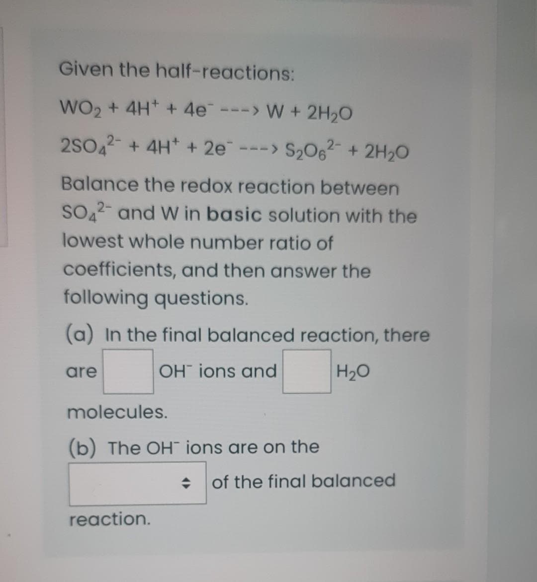 Given the half-reactions:
WO₂ + 4H+ + 4e ---> W + 2H₂O
2SO4 + 4H+ + 2e-
---> S₂06² + 2H₂O
Balance the redox reaction between
SO2- and W in basic solution with the
lowest whole number ratio of
coefficients, and then answer the
following questions.
(a) In the final balanced reaction, there
OH ions and
H₂O
are
molecules.
(b) The OH ions are on the
reaction.
of the final balanced