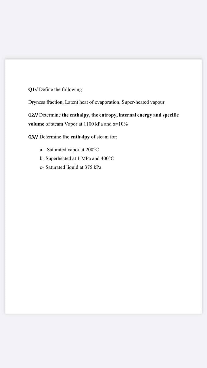 Q1// Define the following
Dryness fraction, Latent heat of evaporation, Super-heated vapour
Q2// Determine the enthalpy, the entropy, internal energy and specific
volume of steam Vapor at 1100 kPa and x-10%
Q3// Determine the enthalpy of steam for:
a- Saturated vapor at 200°C
b- Superheated at 1 MPa and 400°C
c- Saturated liquid at 375 kPa
