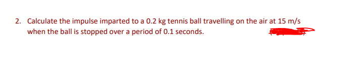 2. Calculate the impulse imparted to a 0.2 kg tennis ball travelling on the air at 15 m/s
when the ball is stopped over a period of 0.1 seconds.
